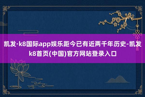 凯发·k8国际app娱乐距今已有近两千年历史-凯发k8首页(中国)官方网站登录入口