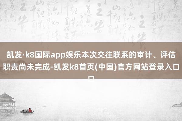 凯发·k8国际app娱乐本次交往联系的审计、评估职责尚未完成-凯发k8首页(中国)官方网站登录入口