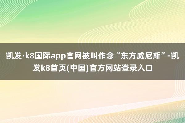 凯发·k8国际app官网被叫作念“东方威尼斯”-凯发k8首页(中国)官方网站登录入口