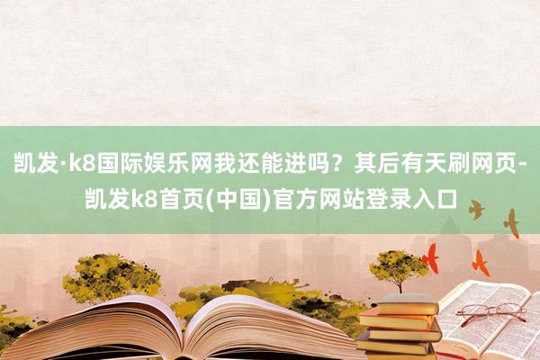 凯发·k8国际娱乐网我还能进吗？其后有天刷网页-凯发k8首页(中国)官方网站登录入口