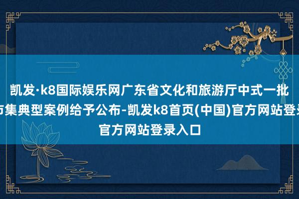 凯发·k8国际娱乐网广东省文化和旅游厅中式一批旅游市集典型案例给予公布-凯发k8首页(中国)官方网站登录入口