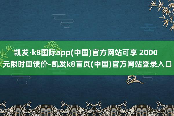 凯发·k8国际app(中国)官方网站可享 2000 元限时回馈价-凯发k8首页(中国)官方网站登录入口