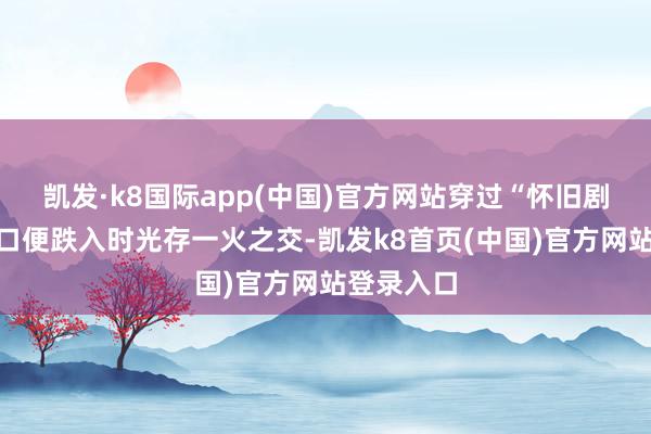 凯发·k8国际app(中国)官方网站穿过“怀旧剧场”检票口便跌入时光存一火之交-凯发k8首页(中国)官方网站登录入口