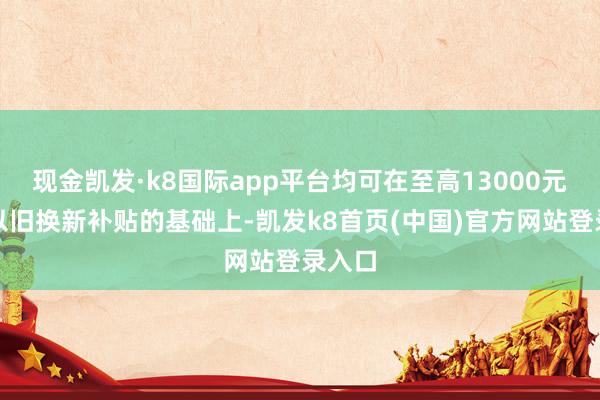 现金凯发·k8国际app平台均可在至高13000元国度以旧换新补贴的基础上-凯发k8首页(中国)官方网站登录入口