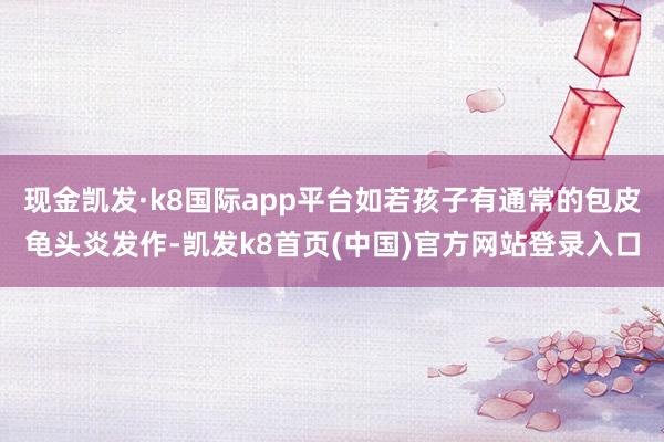 现金凯发·k8国际app平台如若孩子有通常的包皮龟头炎发作-凯发k8首页(中国)官方网站登录入口