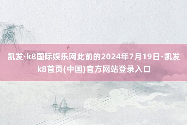 凯发·k8国际娱乐网此前的2024年7月19日-凯发k8首页(中国)官方网站登录入口