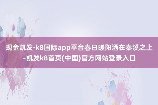 现金凯发·k8国际app平台春日暖阳洒在秦溪之上-凯发k8首页(中国)官方网站登录入口
