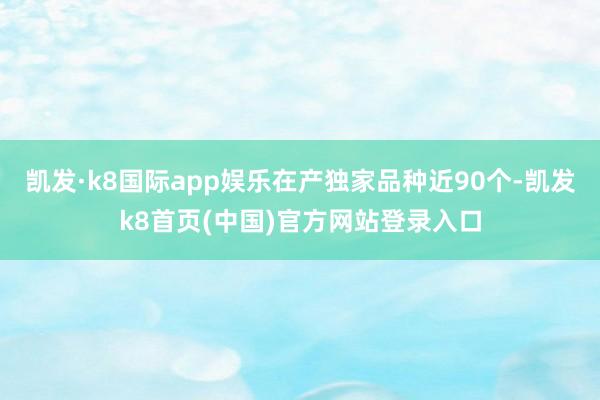 凯发·k8国际app娱乐在产独家品种近90个-凯发k8首页(中国)官方网站登录入口
