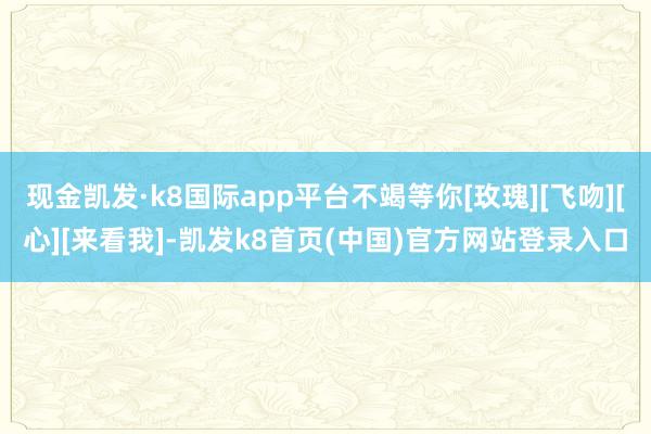 现金凯发·k8国际app平台不竭等你[玫瑰][飞吻][心][来看我]-凯发k8首页(中国)官方网站登录入口
