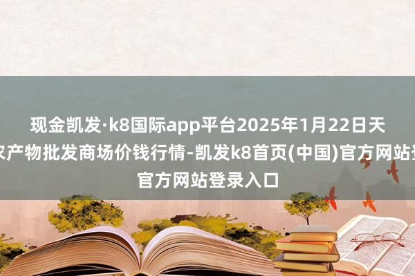现金凯发·k8国际app平台2025年1月22日天津碧城农产物批发商场价钱行情-凯发k8首页(中国)官方网站登录入口
