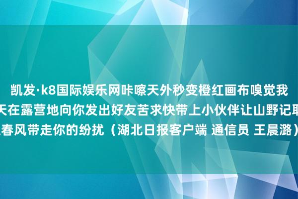 凯发·k8国际娱乐网咔嚓天外秒变橙红画布嗅觉我方一脚踩进了油画里！春天在露营地向你发出好友苦求快带上小伙伴让山野记取你的笑声让春风带走你的纷扰（湖北日报客户端 通信员 王晨潞）-凯发k8首页(中国)官方网站登录入口