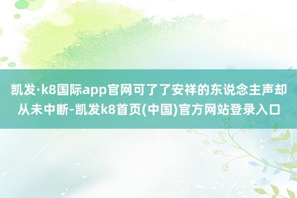 凯发·k8国际app官网可了了安祥的东说念主声却从未中断-凯发k8首页(中国)官方网站登录入口