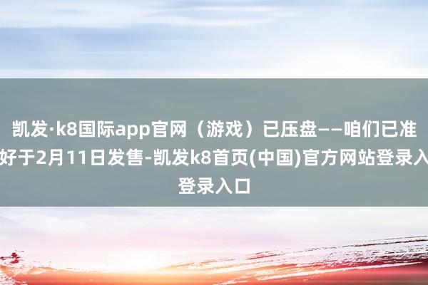 凯发·k8国际app官网（游戏）已压盘——咱们已准备好于2月11日发售-凯发k8首页(中国)官方网站登录入口