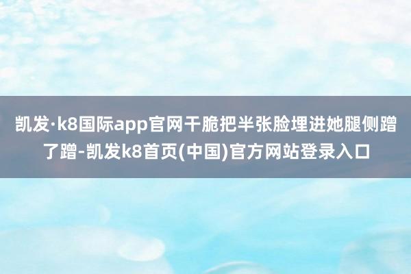 凯发·k8国际app官网干脆把半张脸埋进她腿侧蹭了蹭-凯发k8首页(中国)官方网站登录入口