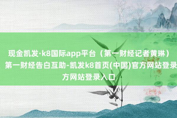 现金凯发·k8国际app平台（第一财经记者黄琳）举报  第一财经告白互助-凯发k8首页(中国)官方网站登录入口