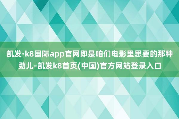 凯发·k8国际app官网即是咱们电影里思要的那种劲儿-凯发k8首页(中国)官方网站登录入口