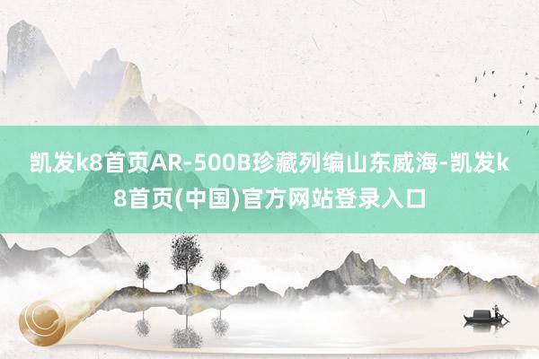 凯发k8首页AR-500B珍藏列编山东威海-凯发k8首页(中国)官方网站登录入口