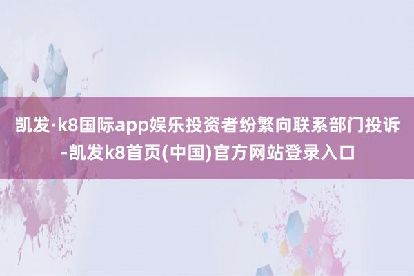 凯发·k8国际app娱乐投资者纷繁向联系部门投诉-凯发k8首页(中国)官方网站登录入口