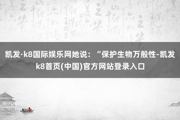 凯发·k8国际娱乐网她说：“保护生物万般性-凯发k8首页(中国)官方网站登录入口