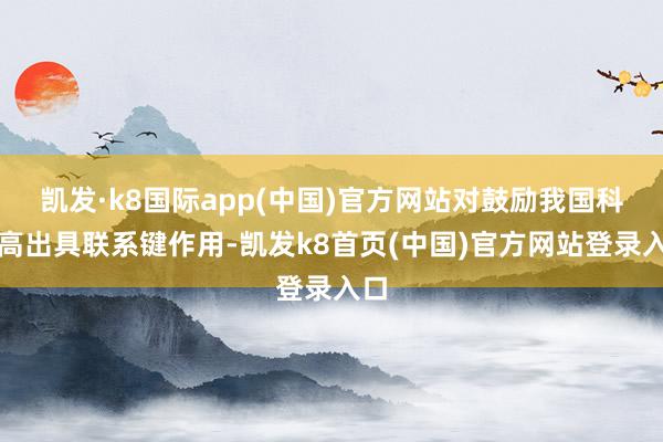 凯发·k8国际app(中国)官方网站对鼓励我国科技高出具联系键作用-凯发k8首页(中国)官方网站登录入口