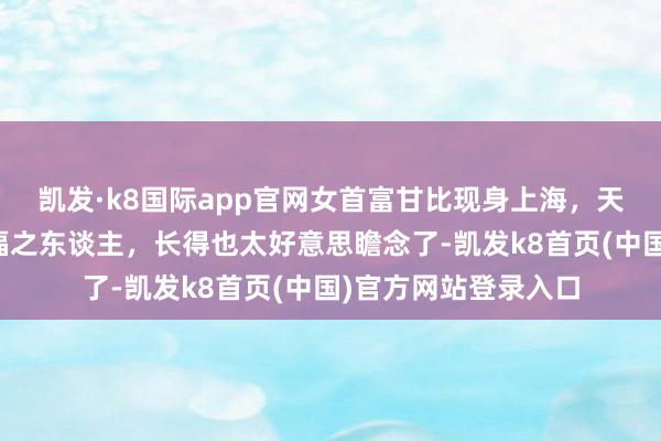 凯发·k8国际app官网女首富甘比现身上海，天廷实足一看等于有福之东谈主，长得也太好意思瞻念了-凯发k8首页(中国)官方网站登录入口