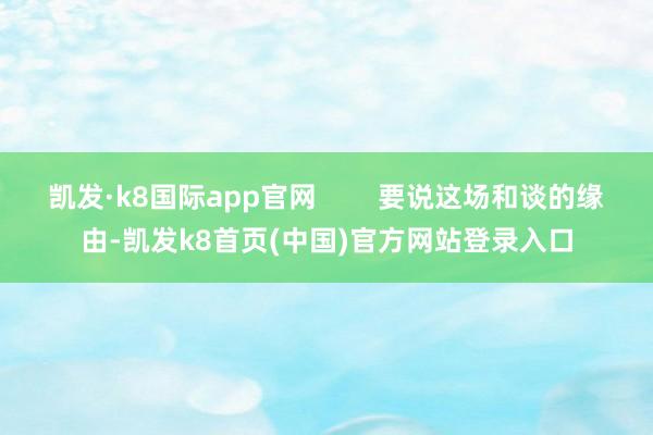 凯发·k8国际app官网        要说这场和谈的缘由-凯发k8首页(中国)官方网站登录入口