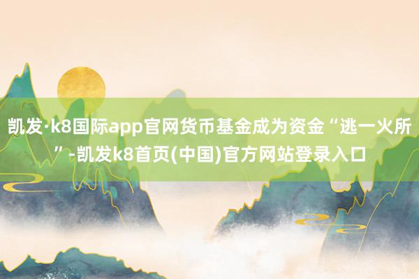 凯发·k8国际app官网货币基金成为资金“逃一火所”-凯发k8首页(中国)官方网站登录入口