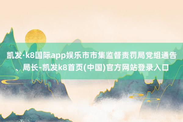 凯发·k8国际app娱乐市市集监督责罚局党组通告、局长-凯发k8首页(中国)官方网站登录入口