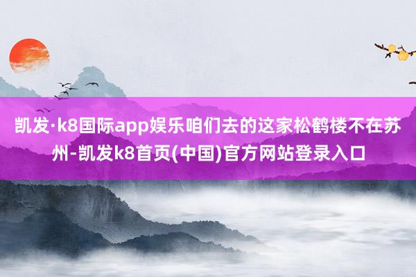 凯发·k8国际app娱乐咱们去的这家松鹤楼不在苏州-凯发k8首页(中国)官方网站登录入口