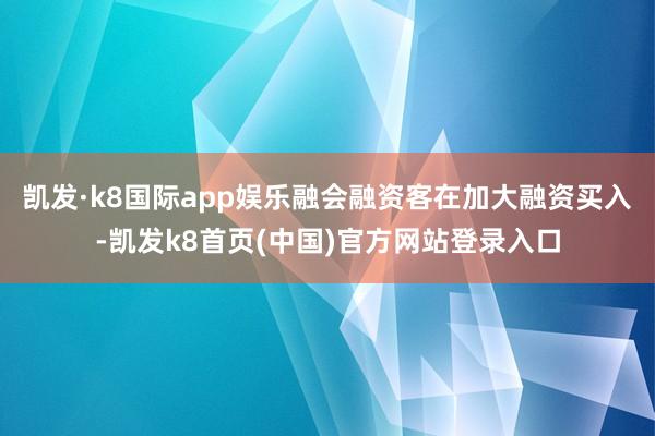 凯发·k8国际app娱乐融会融资客在加大融资买入-凯发k8首页(中国)官方网站登录入口