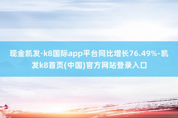 现金凯发·k8国际app平台同比增长76.49%-凯发k8首页(中国)官方网站登录入口