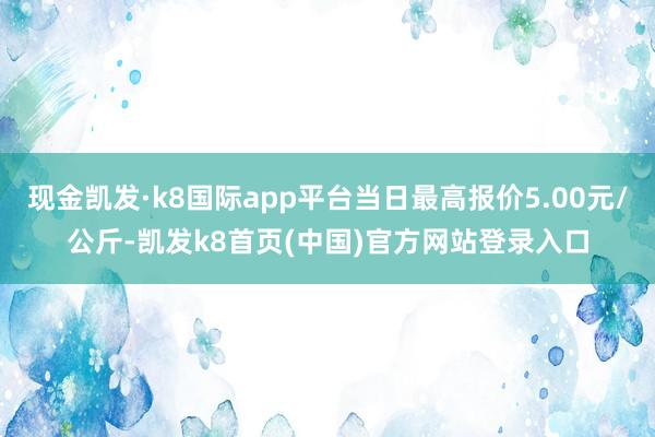 现金凯发·k8国际app平台当日最高报价5.00元/公斤-凯发k8首页(中国)官方网站登录入口