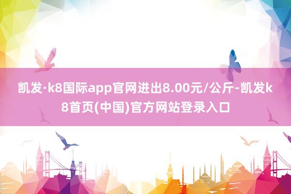 凯发·k8国际app官网进出8.00元/公斤-凯发k8首页(中国)官方网站登录入口