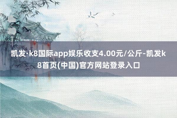 凯发·k8国际app娱乐收支4.00元/公斤-凯发k8首页(中国)官方网站登录入口