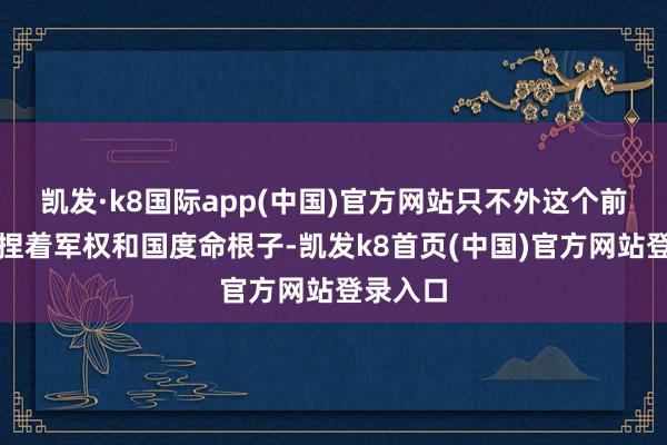 凯发·k8国际app(中国)官方网站只不外这个前任手里捏着军权和国度命根子-凯发k8首页(中国)官方网站登录入口