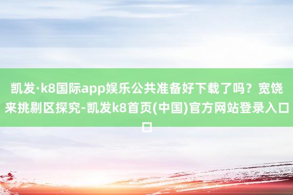 凯发·k8国际app娱乐公共准备好下载了吗？宽饶来挑剔区探究-凯发k8首页(中国)官方网站登录入口