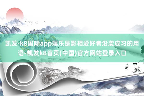 凯发·k8国际app娱乐是影相爱好者沿袭成习的用语-凯发k8首页(中国)官方网站登录入口