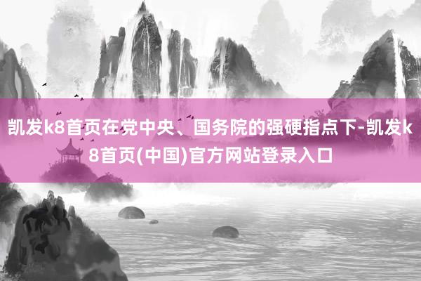 凯发k8首页在党中央、国务院的强硬指点下-凯发k8首页(中国)官方网站登录入口