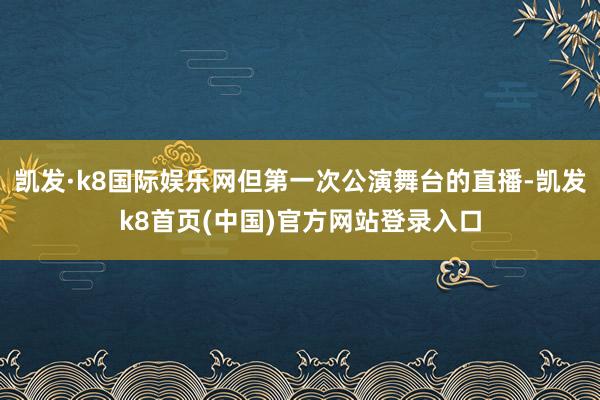 凯发·k8国际娱乐网但第一次公演舞台的直播-凯发k8首页(中国)官方网站登录入口