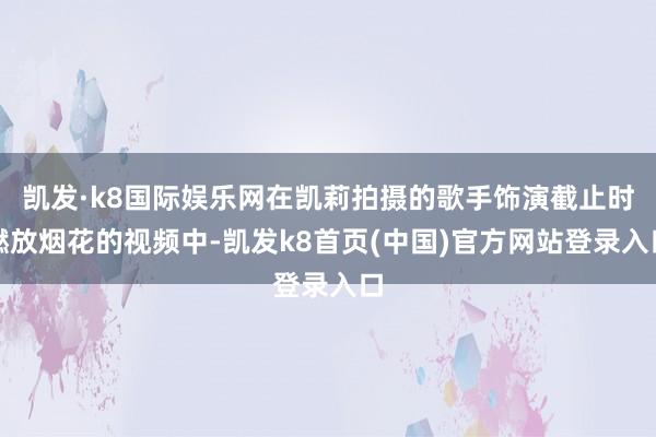 凯发·k8国际娱乐网在凯莉拍摄的歌手饰演截止时燃放烟花的视频中-凯发k8首页(中国)官方网站登录入口