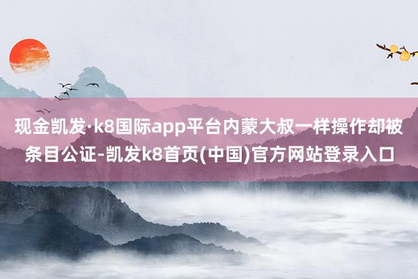现金凯发·k8国际app平台内蒙大叔一样操作却被条目公证-凯发k8首页(中国)官方网站登录入口