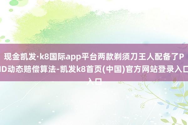 现金凯发·k8国际app平台两款剃须刀王人配备了PID动态赔偿算法-凯发k8首页(中国)官方网站登录入口