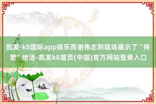 凯发·k8国际app娱乐而谢伟志则现场展示了“持塑”绝活-凯发k8首页(中国)官方网站登录入口