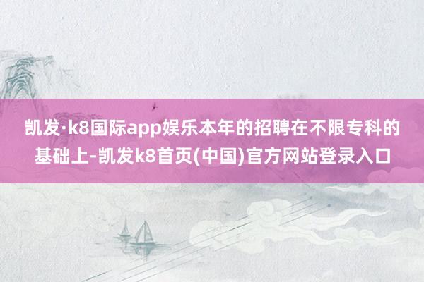 凯发·k8国际app娱乐　　本年的招聘在不限专科的基础上-凯发k8首页(中国)官方网站登录入口