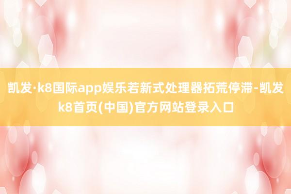 凯发·k8国际app娱乐若新式处理器拓荒停滞-凯发k8首页(中国)官方网站登录入口