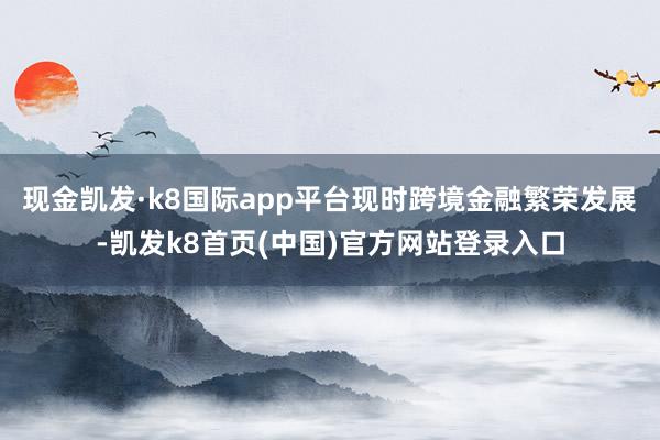现金凯发·k8国际app平台现时跨境金融繁荣发展-凯发k8首页(中国)官方网站登录入口