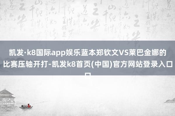 凯发·k8国际app娱乐蓝本郑钦文VS莱巴金娜的比赛压轴开打-凯发k8首页(中国)官方网站登录入口