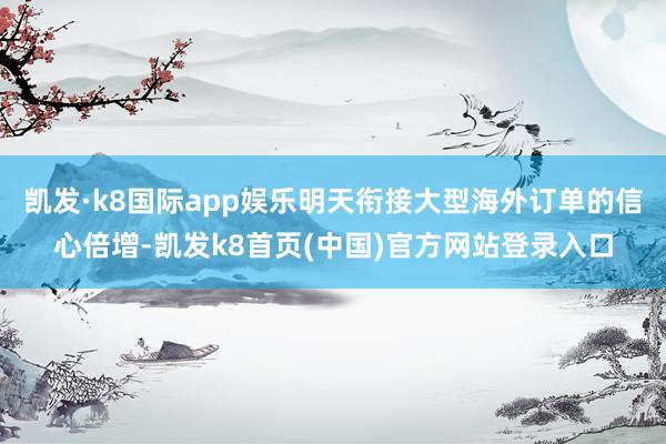 凯发·k8国际app娱乐明天衔接大型海外订单的信心倍增-凯发k8首页(中国)官方网站登录入口