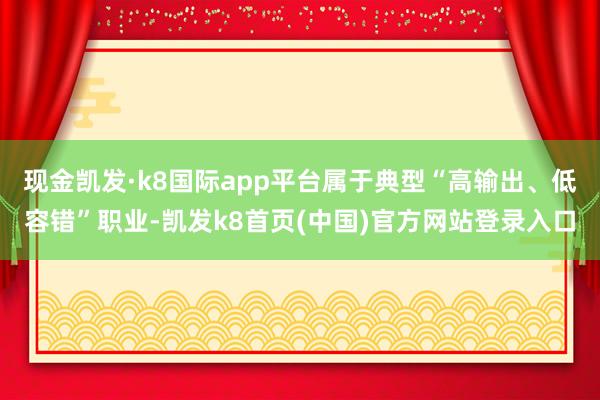 现金凯发·k8国际app平台属于典型“高输出、低容错”职业-凯发k8首页(中国)官方网站登录入口