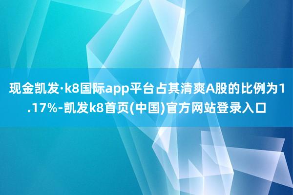 现金凯发·k8国际app平台占其清爽A股的比例为1.17%-凯发k8首页(中国)官方网站登录入口